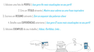 1. Adicione uma foto de PERFILl | Isso gera 14x mais visualizações no seu perfil
2. Crie um TÍTULO atraente | Mostre seus valores ou uma frase inspiradora
3. Escreva um RESUMO cativante | Sem se esquecer das palavras-chave
4. Detalhe suas EXPERIÊNCIAS anteriores | Isso gera 12 vezes mais visualizações no seu perfil
5. Adicione EXEMPLOS do seu trabalho | Vídeos, Portfólios, Links ...
 