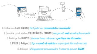 6. Inclua suas HABILIDADES | Você poder ser recomendado e recomendar
7. Complete com trabalhos VOLUNTÁRIOS e CAUSAS | Isso gera 6x mais visualizações no perfil
8. Participe dos GRUPOS | Encontre temas relevantes e participe das discussões
9. PULSE [ Artigos ] | Siga os canais de notícias e os principais líderes do mercado
10. Publique! | O engajamento com conteúdo é 7x maior do que com VAGAS
 