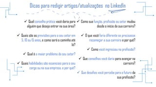 Dicas para redigir artigos/atualizações no LinkedIn
 Qual conselho prático você daria para
alguém que deseja entrar na sua área?
 Quais são as previsões para o seu setor em
5, 10 ou 15 anos, e como será o caminho até
lá?
 Qual é o maior problema do seu setor?
 Quais habilidades são essenciais para o seu
cargo ou na sua empresa, e por quê?
 Como sua função, profissão ou setor mudou
desde o início da sua carreira?
 O que você faria diferente se precisasse
recomeçar a sua carreira e por quê?
 Como você ingressou na profissão?
 Que conselhos você daria para avançar na
carreira?
 Que desafios você percebe para o futuro da
sua profissão?
 