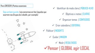 Para CRESCER | Pontos essenciais
Seja um bom ouvinte. Leia conversas on-line (aquelas que
ocorrem nos Grupos do LinkedIn, por exemplo)
Pensar | GLOBAL agir LOCAL
 Publicar | INSIGHT’S
 Cuidar | IMAGEM
 Medir | RESULTADOS
 Objetivos e metas | CLARAS
 Organizar temas | CONTEÚDOS
 Identificar de modo claro | PÚBLICO-ALVO
 Criar calendário | EDITORIAL
 