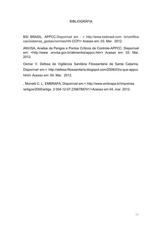 BIBLIOGRÁFIA



BSI BRASIL, APPCC.Disponível em : < http://www.bsibrasil.com. br/certifica
cao/sistemas_gestao/normas/HA CCP/> Acesso em: 03. Mar. 2012.

ANVISA, Analise de Perigos e Pontos Críticos de Controle-APPCC. Disponível
em: <http://www .anvisa.gov.br/alimentos/appcc.htm> Acesso em: 03. Mar.
2012.

Osmar V. Defesa de Vigilância Sanitária Fitossantária de Santa Catarina.
Disponível em:< http://defesa-fitossanitaria.blogspot.com/2008/03/o-que-appcc.
html> Acesso em: 04. Mar. 2012.

, Morretti C. L. EMBRAPA. Disponível em:< http://www.embrapa.br/imprensa
/artigos/2000/artigo. 2 004-12-07.2396788741/>Acesso em 04. mar. 2012.




                                                                           11
 