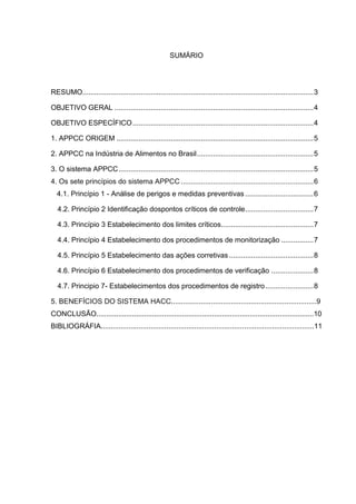 SUMÁRIO




RESUMO................................................................................................................... 3

OBJETIVO GERAL ................................................................................................... 4

OBJETIVO ESPECÍFICO .......................................................................................... 4

1. APPCC ORIGEM .................................................................................................. 5

2. APPCC na Indústria de Alimentos no Brasil .......................................................... 5

3. O sistema APPCC ................................................................................................. 5
4. Os sete princípios do sistema APPCC .................................................................. 6
  4.1. Princípio 1 - Análise de perigos e medidas preventivas .................................. 6

   4.2. Princípio 2 Identificação dospontos críticos de controle .................................. 7

   4.3. Princípio 3 Estabelecimento dos limites críticos.............................................. 7

   4.4. Princípio 4 Estabelecimento dos procedimentos de monitorização ................ 7

   4.5. Princípio 5 Estabelecimento das ações corretivas .......................................... 8

   4.6. Princípio 6 Estabelecimento dos procedimentos de verificação ..................... 8

   4.7. Principio 7- Estabelecimentos dos procedimentos de registro ........................ 8

5. BENEFÍCIOS DO SISTEMA HACC.........................................................................9
CONCLUSÃO.............................................................................................................10
BIBLIOGRÁFIA...........................................................................................................11
 