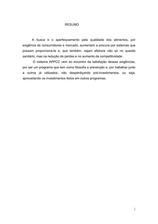 RESUMO



      A busca e o aperfeiçoamento pela qualidade dos alimentos, por
exigência de consumidores e mercado, aumentam a procura por sistemas que
possam proporcioná-la e, que também, sejam efetivos não só no quesito
sanitário, mas na redução de perdas e no aumento da competitividade.
       O sistema APPCC vem ao encontro da satisfação dessas exigências,
por ser um programa que tem como filosofia a prevenção e, por trabalhar junto
a outros já utilizados, não desperdiçando pré-investimentos, ou seja,
aproveitando os investimentos feitos em outros programas.




                                                                           3
 