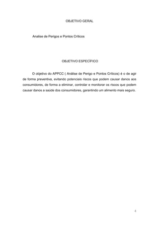 OBJETIVO GERAL



      Analise de Perigos e Pontos Críticos




                          OBJETIVO ESPECÍFICO


      O objetivo do APPCC ( Análise de Perigo e Pontos Críticos) é o de agir
de forma preventiva, evitando potenciais riscos que podem causar danos aos
consumidores, de forma a eliminar, controlar e monitorar os riscos que podem
causar danos a saúde dos consumidores, garantindo um alimento mais seguro.




                                                                          4
 