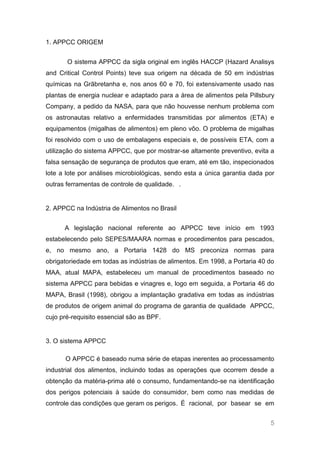 1. APPCC ORIGEM


       O sistema APPCC da sigla original em inglês HACCP (Hazard Analisys
and Critical Control Points) teve sua origem na década de 50 em indústrias
químicas na Grãbretanha e, nos anos 60 e 70, foi extensivamente usado nas
plantas de energia nuclear e adaptado para a área de alimentos pela Pillsbury
Company, a pedido da NASA, para que não houvesse nenhum problema com
os astronautas relativo a enfermidades transmitidas por alimentos (ETA) e
equipamentos (migalhas de alimentos) em pleno vôo. O problema de migalhas
foi resolvido com o uso de embalagens especiais e, de possíveis ETA, com a
utilização do sistema APPCC, que por mostrar-se altamente preventivo, evita a
falsa sensação de segurança de produtos que eram, até em tão, inspecionados
lote a lote por análises microbiológicas, sendo esta a única garantia dada por
outras ferramentas de controle de qualidade. .


2. APPCC na Indústria de Alimentos no Brasil


      A legislação nacional referente ao APPCC teve início em 1993
estabelecendo pelo SEPES/MAARA normas e procedimentos para pescados,
e, no mesmo ano, a Portaria 1428 do MS preconiza normas para
obrigatoriedade em todas as indústrias de alimentos. Em 1998, a Portaria 40 do
MAA, atual MAPA, estabeleceu um manual de procedimentos baseado no
sistema APPCC para bebidas e vinagres e, logo em seguida, a Portaria 46 do
MAPA, Brasil (1998), obrigou a implantação gradativa em todas as indústrias
de produtos de origem animal do programa de garantia de qualidade APPCC,
cujo pré-requisito essencial são as BPF.


3. O sistema APPCC

      O APPCC é baseado numa série de etapas inerentes ao processamento
industrial dos alimentos, incluindo todas as operações que ocorrem desde a
obtenção da matéria-prima até o consumo, fundamentando-se na identificação
dos perigos potenciais à saúde do consumidor, bem como nas medidas de
controle das condições que geram os perigos. É racional, por basear se em


                                                                            5
 