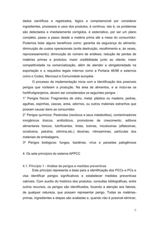 dados científicos e registrados, lógico e compreensível por considerar
ingredientes, processos e usos dos produtos, é contínuo, isto é, os problemas
são detectados e imediatamente corrigidos, é sistemático, por ser um plano
completo, passo a passo desde a matéria prima até a mesa do consumidor.
Podemos listar alguns benefícios como: garantia da segurança do alimento;
diminuição de custos operacionais (evita destruição, recolhimento e, às vezes,
reprocessamento); diminuição do número de análises; redução de perdas de
matérias primas e produtos; maior credibilidade junto ao cliente; maior
competitividade na comercialização, além de atender a obrigatoriedade na
exportação e a requisitos legais internos como a Portaria 46/98 e externos
como o Codex, Mercosul e Comunidade européia
      O processo de implementação inicia com a Identificação dos possíveis
perigos que norteiam a produção. Na área de alimentos, e ai inclui-se os
hortifrutigranjeiros, devem ser considerados os seguintes perigos :
1° Perigos físicos: Fragmentos de vidro, metal, plástico ou madeira, pedras,
agulhas, espinhas, cascas, areia, adornos, ou outros materiais estranhos que
possam causar dano ao consumidor.
2° Perigos químicos: Pesticidas (resíduos e seus metabolitos), contaminadores
inorgânicos   tóxicos,   antibióticos,   promotores   de   crescimento,   aditivos
alimentares tóxicos, lubrificantes, tintas, toxinas, micotoxinas (aflatoxinas,
ocratoxina, patulina, citrinina,etc.) dioxinas, nitrosaminas, partículas dos
materiais de embalagens.
3º Perigos biológicos: fungos, bactérias, vírus e parasitas patogênicos


4. Os sete princípios do sistema APPCC


4.1. Princípio 1 - Análise de perigos e medidas preventivas
       Este princípio representa a base para a identificação dos PCCs e PCs e
visa identificar perigos significativos e estabelecer medidas preventivas
cabíveis. Com auxílio do histórico dos produtos, consultas bibliográficas, entre
outros recursos, os perigos são identificados, focando a atenção aos fatores,
de qualquer natureza, que possam representar perigo. Todas as matérias-
primas, ingredientes e etapas são avaliadas e, quando não é possível eliminar,


                                                                                6
 