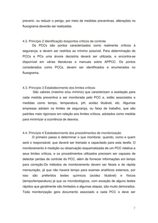 prevenir, ou reduzir o perigo, por meio de medidas preventivas, alterações no
fluxograma deverão ser realizadas.



4.2. Princípio 2 Identificação dospontos críticos de controle
       Os PCCs são pontos caracterizados como realmente críticos à
segurança, e devem ser restritos ao mínimo possível. Para determinação de
PCCs e PCs uma árvore decisória deverá ser utilizada, e encontra-se
disponível em várias literaturas e manuais sobre APPCC. Os pontos
considerados como PCCs, devem ser identificados e enumerados no
fluxograma.



4.3. Princípio 3 Estabelecimento dos limites críticos
        São valores (máximo e/ou mínimo) que caracterizam a aceitação para
cada medida preventiva a ser monitorada pelo PCC e, estão associados a
medidas como tempo, temperatura, pH, acidez titulável, etc. Algumas
empresas adotam os limites de segurança, ou faixa de trabalho, que são
padrões mais rigorosos em relação aos limites críticos, adotados como medida
para minimizar a ocorrência de desvios.



4.4. Princípio 4 Estabelecimento dos procedimentos de monitorização
       O primeiro passo é determinar o que monitorar, quando, como e quem
será o responsável, que deverá ser treinado e capacitado para esta tarefa. O
monitoramento é medição ou observação esquematizada de um PCC relativa a
seus limites críticos, e os procedimentos utilizados precisam ser capazes de
detectar perdas de controle do PCC, além de fornecer informações em tempo
para correção.Os métodos de monitoramento devem ser fáceis e de rápida
mensuração, já que não haverá tempo para exames analíticos extensos, por
isso   são    preferidos   testes    químicos   (acidez   titulável)   e   físicos
(tempo/temperatura) já que os microbiológicos, com exceção de alguns testes
rápidos que geralmente são limitados a algumas etapas, são muito demorados.
Toda monitorização gera documento associado a cada PCC e deve ser




                                                                                7
 