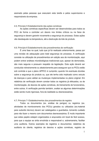 assinado pelas pessoas que executam esta tarefa e pelos supervisores e
responsáveis da empresa.



4.5. Princípio 5 Estabelecimento das ações corretivas
       As ações corretivas específicas devem ser desenvolvidas para todos os
PCC de forma a controlar um desvio nos limites críticos ou na faixa de
segurança e devem garantir novamente a segurança do processo. Estas ações
vão desdeajuste na temperatura, até a destruição de lote de produto.



4.6. Princípio 6 Estabelecimento dos procedimentos de verificação
       É uma fase na qual, tudo que já foi realizado anteriormente, passa por
uma revisão de adequação para total segurança do processo. A verificação
consiste na utilização de procedimentos em adição aos de monitorização, aqui
podem entrar análises microbiológicas tradicionais que, apesar de demoradas,
são mais seguras e possuem respaldo da legislação. Esta ação deverá ser
conduzida rotineiramente ou aleatoriamente para assegurar que os PCCs estão
sob controle e que o plano APPCC é cumprido; quando há eventuais dúvidas
sobre a segurança do produto ou, que ele tenha sido implicado como veículo
de doenças e para validar as mudanças implementadas no plano original. Em
relatórios de verificação devem constar todos os registros já efetuados, os de
monitorização, de desvios de ações corretivas, de treinamento de funcionários,
entre outros. A verificação permite também, avaliar se algumas determinações
estão sendo muito rigorosas, fora da realidade ou desnecessárias.



4.7. Principio 7- Estabelecimentos dos procedimentos de registro
       Todos os documentos (ex. análise de perigos) ou registros (ex.
atividades de monitoramento dos PCCs) gerados ou utilizados (ex.material
para subsídio técnico) devem ser catalogados e guardados, tomando cuidado
para não fazer o mesmo com documentos desnecessários. É muito importante
que estes papéis estejam organizados e arquivados em local de fácil acesso,
para que a equipe se sinta envolvida e responsável e, sobremaneira, facilitar
uma auditoria. Outros exemplos de registros e documentos: relatórios de
auditoria do cliente, registros de desvios e ações corretivas, registro de

                                                                            8
 