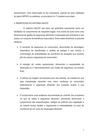 treinamentos. Uma observação se faz necessária, quando for para validação
do plano APPCC ou auditoria, os princípios 6 e 7 invertem sua ordem.


5. BENEFÍCIOS DO SISTEMA HACCP

            O sistema HACCP não deve ser entendido meramente como um
facilitador do cumprimento de requisitos legais, mas acima de tudo como uma
ferramenta de gestão de segurança alimentar à disposição das empresas e que
possui um conjunto de benefícios associados. Entre estes benefícios é possível
destacar:

      O aumento da segurança do consumidor, decorrentes da abordagem
      sistemática de identificação e análise de perigos o que conduz à
      minimização da probabilidade de ocorrência de situações que possam
      pôr em causa a segurança do consumidor;


      A redução de custos operacionais, diminuindo a necessidade de
      destruição ou o reprocessamento, por razões de segurança, do produto
      final;


      O reforço da imagem da empresa junto dos clientes, na medida em que
      esta metodologia transmite uma maior confiança ao consumidor
      relativamente à segurança alimentar dos produtos postos à sua
      disposição;


      O proporcionar uma evidência documentada do controlo dos processos
      no que se refere à segurança alimentar, permitindo demonstrar o
      cumprimento das especificações, códigos de práticas e/ou legislação e
      ao mesmo tempo facilitar o seguimento e rastreabilidade no caso de
      ocorrência de um surto de intoxicação alimentar.




                                                                            9
 