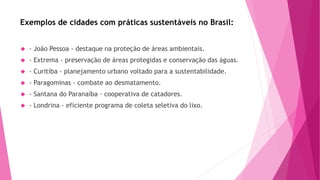 Exemplos de cidades com práticas sustentáveis no Brasil: 
 - João Pessoa - destaque na proteção de áreas ambientais. 
 - Extrema - preservação de áreas protegidas e conservação das águas. 
 - Curitiba - planejamento urbano voltado para a sustentabilidade. 
 - Paragominas - combate ao desmatamento. 
 - Santana do Paranaíba - cooperativa de catadores. 
 - Londrina - eficiente programa de coleta seletiva do lixo. 
 