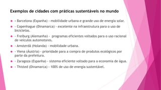 Exemplos de cidades com práticas sustentáveis no mundo 
 - Barcelona (Espanha) - mobilidade urbana e grande uso de energia solar. 
 - Copenhague (Dinamarca) - excelente na infraestrutura para o uso de 
bicicletas. 
 - Freiburg (Alemanha) - programas eficientes voltados para o uso racional 
de veículos automotores. 
 - Amsterdã (Holanda) - mobilidade urbana. 
 - Viena (Áustria) - prioridade para a compra de produtos ecológicos por 
parte da prefeitura. 
 - Zaragoza (Espanha) - sistema eficiente voltado para a economia de água. 
 - Thisted (Dinamarca) - 100% de uso de energia sustentável. 
 