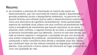 Resumo: 
 Ao considerar o processo de urbanização na maioria dos países em 
desenvolvimento, que vem ocorrendo de maneira rápida e desordenada, e 
gerando problemas sociais e desequilíbrios ambientais, no percorrer do 
assunto faremos uma reflexão teórica sobre o desenvolvimento sustentável 
como uma alternativa de equilíbrio socioambiental. Serão apresentados 
aspectos da realidade atual urbana com seus conflitos socioambientais bem 
como a emergência de movimentos que buscam solucionar ou ao menos 
amenizar estes conflitos, e algumas formas de se tratar a sustentabilidade e 
as barreiras encontradas para sua obtenção. Conclui-se com este estudo, que 
cabe ao homem repensar e reorganizar a sociedade em que vive através de 
uma analise integrada dos problemas socioambientais. As pessoas já estão 
começando a tomar consciência disto devido a realidade atual das cidades 
que constituem hoje um dos maiores exemplos da degradação ambiental do 
planeta. Caso contrario o futuro urbano não oferecerá um lugar possível de se 
viver com qualidade de vida. 
 