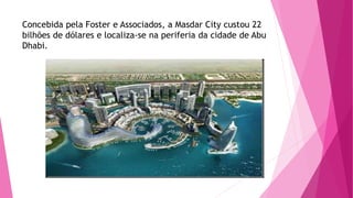 Concebida pela Foster e Associados, a Masdar City custou 22 
bilhões de dólares e localiza-se na periferia da cidade de Abu 
Dhabi. 
 