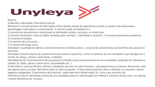 Resumo:
a) Memória ,Identidade e Patrimônio Cultural
Memória é o armazenamento de informações e fatos obtidos através de experiências ouvidas ou vividas. Esta relacionada à
aprendizagem onde advém o conhecimento . A memória pode se classificar em :
1) memória de procedimento =relacionado as habilidades molares, sensitivas, ou intelectuais.
2) memória declarativa = fatos ou dados recebidos pelos sentidos , criatividades e raciocínio . A memória declarativa se divide em :
2.1) memória imediata;
2.1) memória de curto prazo ;
2.1) memória de longo prazo;
Identidade = qualidade do idêntico ,reconhecimento do indivíduo próprio , conjunto de características que identifica uma pessoa em
particular;
Identidade Cultural conjunto de características particulares e específicas , entre os membros de uma sociedade e que interage com o
mundo ;Ex.:dança ,culinária ,vestimentas , tradições)
Identidade Social =reconhecimento de uma pessoa no âmbito social ,posicionamento em uma sociedade e podendo ser individual ou
coletiva ;Ex.:idade ,gênero ,classe social ,nacionalidade ,etc..)
b) Patrimônio= conjunto de bens ,direitos e obrigações que tem um valor financeiro ,seja pessoa física ou empresa. Resumindo ,tudo
que alguém possui ou deve. Patrimônio pode ser ativo ou passivo . O ativo valores positivos ( bens e direitos) ;e os passivos =valores
negativos (obrigações). O patrimônio não é divisível , pode haver bens diferenciados ;Ex.: carro ,casa ,terrenos ,etc..
Patrimônio Cultural =identidade cultural de uma sociedade (valores e identificação com hábitos e costumes do dia a dia ) , ou seja ele-
-mentos identitários de um povo.
 