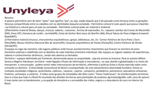 Resumo:
A palavra patrimônio vem do latim “pater” que significa “pai”, ou seja ,noção daquilo que é do passado como herança entre as gerações.
Herança compartilhada entre os cidadãos com as identidades daquela sociedade . Patrimônio cultural é tudo aquilo que possui importân-
-cia histórica e cultural para um país ou sociedade . Patrimônio cultural pode ser material e imaterial.
1)Patrimônio imaterial (festas, danças ,músicas ,saberes , costumes , formas de expressões. Ex.: capoeira ;tambor da Crioula do Maranhão
(MA) ;frevo (PE) ;literatura de cordel ; carimbó(PA) ;Festa do Senhor Bom Jesus do Bomfim (BA) ;Ritual Yokuia do Povo Indígena Enawenê
Nawiê(MT);
2) Patrimônio material (museus ,monumentos arquitetônicos ,igrejas ,bibliotecas ,etc..Ex.: Centor Histórico de Ouro Preto ( Ouro
Petro/MG); Museu Histórico Nacional (Rio de Janeiro/RJ); Conjunto arquitetônico de Paraty (Paraty/RJ); Centro Histórico de Olinda
(Olinda/PE);
O espaço ou lugar de memória =são lugares públicos onde houve acontecimentos importantes que ficaram na memória do povo
(memória coletiva) e redefinida com os detalhes de cada indivíduo (memória individual). São espaços ou lugares repletos de experiências,
saberes e conhecimentos dinâmicos , sendo eles abertos ou fechados.
Território = espaços delimitado por fronteiras ,demarcando posse ou propriedade , seja ela animal ou humana. Para os autores Milton
Santos e Rogério Haesbaert ,território –rede=ligação e fluxos de informação e mercadorias , ou seja ,devido à globalização e os meios de
transportes e comunicação ,podem existir redes internacionais de territórios ,referentes à práticas lícitas e ilícitas exercida sobre certo
comando ou domínio . A diversidade sociocultural do Brasil é acompanhada de uma extraordinária diversidade fundiária .Temos as
múltiplas sociedades indígenas ,quilombolas ,cablocos , caiçairas , caipiras ,campeiros ,jandadeiros ,pantaneiros ,pescadores artesanais,
Praleiros ,sertanejos ,e varjeiros . E todos esses grupos de sociedades são ditos como “ Povos Tradicionais”. As transformações territorias
Que é a área que hoje é o Brasil foi resultado das divisões territorias para plantações de produtos agrícolas(algodão ,café ,cana de açúcar)
E mais tarde com os bandeirantes ,a ocupação do Amazônia e a escravidão dos índios ,negros e a descoberta do ouro no interior do
Brasil.
 