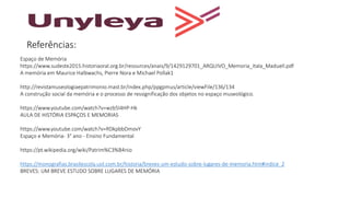 Referências:
Espaço de Memória
https://www.sudeste2015.historiaoral.org.br/resources/anais/9/1429129701_ARQUIVO_Memoria_Itala_Maduell.pdf
A memória em Maurice Halbwachs, Pierre Nora e Michael Pollak1
http://revistamuseologiaepatrimonio.mast.br/index.php/ppgpmus/article/viewFile/136/134
A construção social da memória e o processo de ressignificação dos objetos no espaço museológico.
https://www.youtube.com/watch?v=wzb5I4HP-Hk
AULA DE HISTÓRIA ESPAÇOS E MEMORIAS
https://www.youtube.com/watch?v=RDkpbbDmovY
Espaço e Memória- 3° ano - Ensino Fundamental
https://pt.wikipedia.org/wiki/Patrim%C3%B4nio
https://monografias.brasilescola.uol.com.br/historia/breves-um-estudo-sobre-lugares-de-memoria.htm#indice_2
BREVES: UM BREVE ESTUDO SOBRE LUGARES DE MEMÓRIA
 