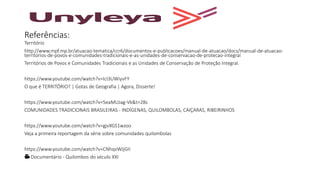 Referências:
Território
http://www.mpf.mp.br/atuacao-tematica/ccr6/documentos-e-publicacoes/manual-de-atuacao/docs/manual-de-atuacao-
territorios-de-povos-e-comunidades-tradicionais-e-as-unidades-de-conservacao-de-protecao-integral
Territórios de Povos e Comunidades Tradicionais e as Unidades de Conservação de Proteção Integral.
https://www.youtube.com/watch?v=IcI3UWiyvFY
O que é TERRITÓRIO? | Gotas de Geografia | Agora, Disserte!
https://www.youtube.com/watch?v=5eaMUJag-Vk&t=28s
COMUNIDADES TRADICIONAIS BRASILEIRAS - INDÍGENAS, QUILOMBOLAS, CAIÇARAS, RIBEIRINHOS
https://www.youtube.com/watch?v=gjvXGS1wzoo
Veja a primeira reportagem da série sobre comunidades quilombolas
https://www.youtube.com/watch?v=CNhqvWJjGII
🎥 Documentário - Quilombos do século XXI
 