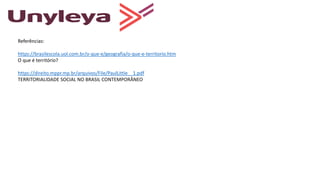 Referências:
https://brasilescola.uol.com.br/o-que-e/geografia/o-que-e-territorio.htm
O que é território?
https://direito.mppr.mp.br/arquivos/File/PaulLittle__1.pdf
TERRITORIALIDADE SOCIAL NO BRASIL CONTEMPORÂNEO
 