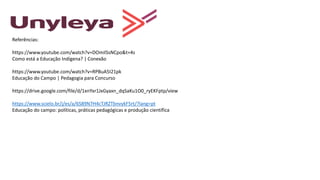 Referências:
https://www.youtube.com/watch?v=DOmilSsNCpo&t=4s
Como está a Educação Indígena? | Conexão
https://www.youtube.com/watch?v=RPBuA5I21pk
Educação do Campo | Pedagogia para Concurso
https://drive.google.com/file/d/1xnYxr1JxGyaxn_dqSaKu1O0_ryEKFptp/view
https://www.scielo.br/j/es/a/6S89N7H4cTJRZTbnvykF5rt/?lang=pt
Educação do campo: políticas, práticas pedagógicas e produção científica
 