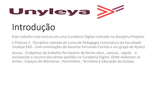 Introdução
Este trabalho esta incluso em uma Curadoria Digital realizada na disciplina Projetos
e Práticas II . Disciplina cobrada do curso de Pedagogia Licenciatura da Faculdade
Unyleya EAD . Com orientações da docente Fernanda Correia a um grupo de 6(seis)
alunos . O objetivo do trabalho foi mostrar de forma clara , concisa , rápida e
esclarecida o resumo dos temas pedidos na Curadoria Digital .Onde elaboram os
temas : Espaços de Memórias ; Patrimônio ; Território e Educação do Campo.
 
