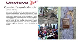 Conceito : Espaço de Memória
LUGAR DE MEMÓRIA
Nos remete as lembranças de como aconteceu algo. "Os
lugares de memória são, antes de tudo, restos. A forma
extrema onde subsiste uma consciência comemorativa
numa história que a chama, porque ela a ignora “ Nora.
Memória e história inserido dentro de um novo contexto,
há possibilidades para construção de uma história total e
sob um olhar de uma história reconstituída. O povo
precisa de memórias para dar valor a sua identidade,
cultura , religião e costumes e serem lembrados na
história.
 