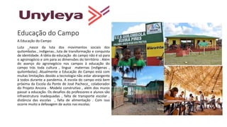 Educação do Campo
A Educação do Campo
Luta _nasce da luta dos movimentos sociais dos
quilombolas , indígenas...luta de transformação e conquista
de identidade. A idéia da educação do campo não é só para
o agronogócio e sim para as dimensões do território . Além
do avanço do agronegócio nos campos à educação do
campo trás toda cultura , língua maternas (indígenas ,
quilombolas) .Atualmente a Educação do Campo está com
muitas limitações devido a tecnologia não estar abrangente
à todos durante a pandemia. A escola do campo está bem
próxima da Escola da Ponte de José Pacheco_ colaborador
do Projeto Ancora . Modelo construtivo , além dos muros
passar a educação. Os desafios do professores e alunos são
infraestrutura inadequadas , falta de transporte escolar ,
distância das escolas , falta de alimentação . Com isso
ocorre muito a defasagem de aulos nas escolas.
 