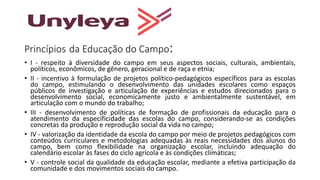 Princípios da Educação do Campo:
• I - respeito à diversidade do campo em seus aspectos sociais, culturais, ambientais,
políticos, econômicos, de gênero, geracional e de raça e etnia;
• II - incentivo à formulação de projetos político-pedagógicos específicos para as escolas
do campo, estimulando o desenvolvimento das unidades escolares como espaços
públicos de investigação e articulação de experiências e estudos direcionados para o
desenvolvimento social, economicamente justo e ambientalmente sustentável, em
articulação com o mundo do trabalho;
• III - desenvolvimento de políticas de formação de profissionais da educação para o
atendimento da especificidade das escolas do campo, considerando-se as condições
concretas da produção e reprodução social da vida no campo;
• IV - valorização da identidade da escola do campo por meio de projetos pedagógicos com
conteúdos curriculares e metodologias adequadas às reais necessidades dos alunos do
campo, bem como flexibilidade na organização escolar, incluindo adequação do
calendário escolar às fases do ciclo agrícola e às condições climáticas;
• V - controle social da qualidade da educação escolar, mediante a efetiva participação da
comunidade e dos movimentos sociais do campo.
 