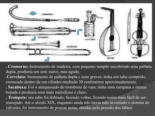 . Cromorne: Instrumento de madeira, com pequeno tampão encobrindo uma palheta
dupla, produzia um som suave, mas agudo.
.Cervelato: Instrumento de palheta dupla e sons graves; tinha um tubo comprido,
enroscado dentro de um cilindro medindo 30 centímetros aproximadamente.
. Sacabuxa: Foi o antepassado do trombone de vara; tinha uma campana a menos
bojuda e produzia som mais melodioso e cheio.
. Trompete: seu tubo foi dobrado, fazendo voltas, ficando assim mais fácil de ser
manejado. Até o século XIX, enquanto ainda não havia sido inventado o sistema de
válvulas, foi instrumento de poucas notas, obtidas pela pressão dos lábios.
CROMORNE
CERVELATO
SACABUXA
TROMPETE
 