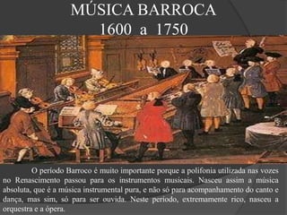 MÚSICA BARROCA
1600 a 1750
O período Barroco é muito importante porque a polifonia utilizada nas vozes
no Renascimento passou para os instrumentos musicais. Nasceu assim a música
absoluta, que é a música instrumental pura, e não só para acompanhamento do canto e
dança, mas sim, só para ser ouvida. Neste período, extremamente rico, nasceu a
orquestra e a ópera.
 