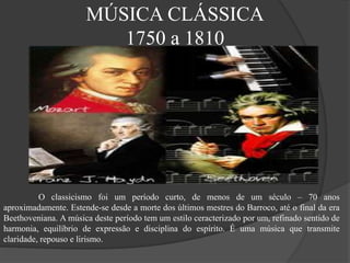 MÚSICA CLÁSSICA
1750 a 1810
O classicismo foi um período curto, de menos de um século – 70 anos
aproximadamente. Estende-se desde a morte dos últimos mestres do Barroco, até o final da era
Beethoveniana. A música deste período tem um estilo ceracterizado por um, refinado sentido de
harmonia, equilíbrio de expressão e disciplina do espírito. É uma música que transmite
claridade, repouso e lirismo.
 