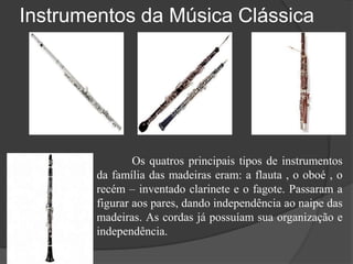 Instrumentos da Música Clássica
Os quatros principais tipos de instrumentos
da família das madeiras eram: a flauta , o oboé , o
recém – inventado clarinete e o fagote. Passaram a
figurar aos pares, dando independência ao naipe das
madeiras. As cordas já possuíam sua organização e
independência.
 