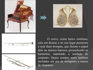 O cravo, como baixo contínuo,
caiu em desuso e no seu lugar passaram
a usar duas trompas, que faziam o papel
dele na música barroca, preenchendo as
harmonia, mantendo a unidade do
conjunto. Quase sempre eram também
incluídos um par de trompetes e outros
de tímpanos.
 