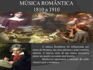 MÚSICA ROMÂNTICA
1810 a 1910
A música Romântica foi influenciada por
temas da literatura, das artes plásticas e pelos cenários
naturais. A música, mais do que nunca, procurava
pintar um quadro ou contar uma historia.
Beethoven representou a transição do estilo
clássico para o romântico.
 