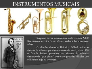 INSTRUMENTOS MÚSICAIS
Surgiram novos instrumentos, onde tivemos Adolf
Sax como o inventor do saxofones, saxhorn, bombardino e
tubas.
O alemão chamado Heinrich Stölzel, criou o
sistema de válvulas para instrumentos de metal, e em 1939
o francês Périnet patentiou um sistema de válvulas
chamado de “gros piston” que é a origem das válvulas que
utilizamos hoje no trompete.
 