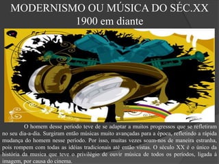 MODERNISMO OU MÚSICA DO SÉC.XX
1900 em diante
O homem desse período teve de se adaptar a muitos progressos que se refletiram
no seu dia-a-dia. Surgiram então músicas muito avançadas para a época, refletindo a rápida
mudança do homem nesse período. Por isso, muitas vezes soam-nos de maneira estranha,
pois rompem com todas as idéias tradicionais até então vistas. O século XX é o único da
história da musica que teve o privilégio de ouvir música de todos os períodos, ligada à
imagem, por causa do cinema.
 