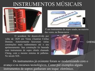 INSTRUMENTOS MÚSICAIS
É um instrumento de sopro usado, na maioria
das vezes, na Bossa-nova
O acordeon foi desenvolvido por
volta de 1829 em Viena (Áustria) Cirilus
Demian. Anteriormente houveram várias
construções mais rudimentares até o seu
aprimoramento. Sua construção foi baseada
num instrumento de sopro chinês chamado
Cheng, com o mesmo sistema de palhetas.
No século XIX .
CHENG
Os instrumentos já existente foram se modernizando com o
avanço e os recursos tecnológicos. Como por exemplos alguns
instrumentos de sopros ganharam um toque eletrônico.
 