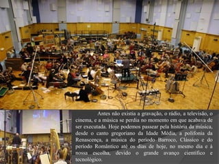 Antes não existia a gravação, o rádio, a televisão, o
cinema, e a música se perdia no momento em que acabava de
ser executada. Hoje podemos passear pela história da música,
desde o canto gregoriano da Idade Média, a polifonia da
Renascença, a música do período Barroco, Clássico e do
período Romântico até os dias de hoje, no mesmo dia e à
nossa escolha, devido o grande avanço científico e
tecnológico.
 