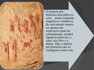 • O homem pré-
histórico descobriu os
sons , numa expansão
impulsiva e instintiva
do movimento sonoro
ou apenas um
expressivo meio de
comunicação, sempre
ligada às palavras, a
caça, aos ritos e a
dança. Mas a música
pré-histórica não se
configurou como arte.
 
