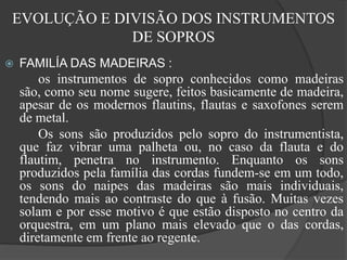 EVOLUÇÃO E DIVISÃO DOS INSTRUMENTOS
DE SOPROS
 FAMILÍA DAS MADEIRAS :
os instrumentos de sopro conhecidos como madeiras
são, como seu nome sugere, feitos basicamente de madeira,
apesar de os modernos flautins, flautas e saxofones serem
de metal.
Os sons são produzidos pelo sopro do instrumentista,
que faz vibrar uma palheta ou, no caso da flauta e do
flautim, penetra no instrumento. Enquanto os sons
produzidos pela família das cordas fundem-se em um todo,
os sons do naipes das madeiras são mais individuais,
tendendo mais ao contraste do que à fusão. Muitas vezes
solam e por esse motivo é que estão disposto no centro da
orquestra, em um plano mais elevado que o das cordas,
diretamente em frente ao regente.
 