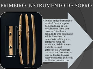 PRIMEIRO INSTRUMENTO DE SOPRO
• O mais antigo instrumento
musical fabricado pelo
homem de que se tem
notícia: uma flauta com
cerca de 35 mil anos,
retirada de uma caverna no
sul da Alemanha. A
descoberta indica que os
primeiros europeus
modernos já tinham uma
tradição musical
estabelecida. Os homens
das cavernas dançavam ao
som de flautas. É o que
sugere um artigo publicado
na Nature que descreve.
 