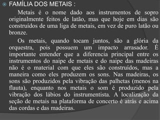  FAMÍLIA DOS METAIS :
Metais é o nome dado aos instrumentos de sopro
originalmente feitos de latão, mas que hoje em dias são
construídos de uma liga de metais, em vez de puro latão ou
bronze.
Os metais, quando tocam juntos, são a glória da
orquestra, pois possuem um impacto arrasador. É
importante entender que a diferencia principal entre os
instrumentos do naipe de metais e do naipe das madeiras
não é o material com que eles são construídos, mas a
maneira como eles produzem os sons. Nas madeiras, os
sons são produzidos pela vibração das palhetas (menos na
flauta), enquanto nos metais o som é produzido pela
vibração dos lábios do instrumentista. A localização da
seção de metais na plataforma de concerto é atrás e acima
das cordas e das madeiras.
 