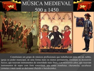 MÚSICA MEDIEVAL
500 a 1450
Constituíam um grupo de músicos profissionais que trabalhavam para um rei, nobre,
igreja ou poder municipal, de uma forma mais ou menos permanente. Existiam os menistréis
baixos, que tocavam instrumentos de sonoridade mais fraca, e os menistréis altos, que tocavam
instrumentos de sopro com forte sonoridade tais como trombetas, charamelas, sacabuxas
cornetas e mais tarde as dulcianas (baixão e baixãozinho).
 