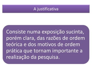 Consiste numa exposição sucinta,
porém clara, das razões de ordem
teórica e dos motivos de ordem
prática que tornam importante a
realização da pesquisa.
A justificativa
 