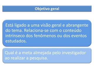 Está ligado a uma visão geral e abrangente
do tema. Relaciona-se com o conteúdo
intrínseco dos fenômenos ou dos eventos
estudados.
Qual é a meta almejada pelo investigador
ao realizar a pesquisa.
Objetivo geral
 
