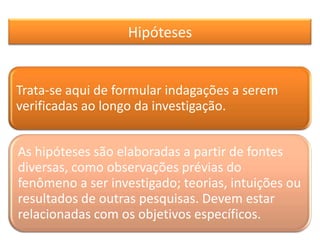 Hipóteses
Trata-se aqui de formular indagações a serem
verificadas ao longo da investigação.
As hipóteses são elaboradas a partir de fontes
diversas, como observações prévias do
fenômeno a ser investigado; teorias, intuições ou
resultados de outras pesquisas. Devem estar
relacionadas com os objetivos específicos.
 
