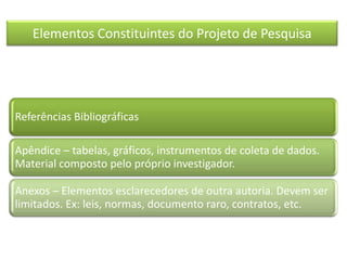 Elementos Constituintes do Projeto de Pesquisa
Referências Bibliográficas
Apêndice – tabelas, gráficos, instrumentos de coleta de dados.
Material composto pelo próprio investigador.
Anexos – Elementos esclarecedores de outra autoria. Devem ser
limitados. Ex: leis, normas, documento raro, contratos, etc.
 