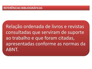 Relação ordenada de livros e revistas
consultadas que serviram de suporte
ao trabalho e que foram citadas,
apresentadas conforme as normas da
ABNT.
REFERÊNCIAS BIBLIOGRÁFICAS
 