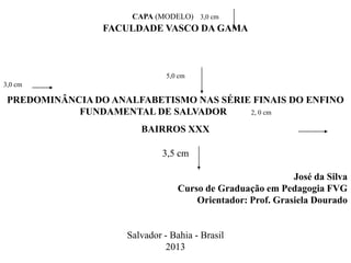 CAPA (MODELO) 3,0 cm
FACULDADE VASCO DA GAMA
5,0 cm
3,0 cm
PREDOMINÂNCIA DO ANALFABETISMO NAS SÉRIE FINAIS DO ENFINO
FUNDAMENTAL DE SALVADOR 2, 0 cm
BAIRROS XXX
3,5 cm
José da Silva
Curso de Graduação em Pedagogia FVG
Orientador: Prof. Grasiela Dourado
Salvador - Bahia - Brasil
2013
 