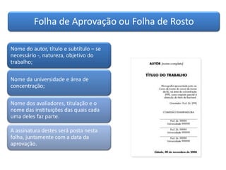 Folha de Aprovação ou Folha de Rosto
Nome do autor, título e subtítulo – se
necessário -, natureza, objetivo do
trabalho;
Nome da universidade e área de
concentração;
Nome dos avaliadores, titulação e o
nome das instituições das quais cada
uma deles faz parte.
A assinatura destes será posta nesta
folha, juntamente com a data da
aprovação.
 