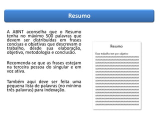 Resumo
A ABNT aconselha que o Resumo
tenha no máximo 500 palavras que
devem ser distribuídas em frases
concisas e objetivas que descrevam o
trabalho, desde sua elaboração,
objetivo, metodologia e conclusão.
Recomenda-se que as frases estejam
na terceira pessoa do singular e em
voz ativa.
Também aqui deve ser feita uma
pequena lista de palavras (no mínimo
três palavras) para indexação.
 